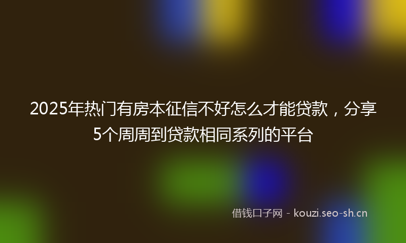 2025年热门有房本征信不好怎么才能贷款，分享5个周周到贷款相同系列的平台