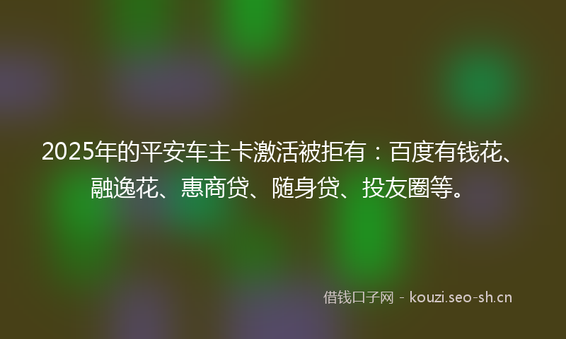 2025年的平安车主卡激活被拒有：百度有钱花、融逸花、惠商贷、随身贷、投友圈等。