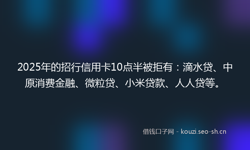 2025年的招行信用卡10点半被拒有：滴水贷、中原消费金融、微粒贷、小米贷款、人人贷等。
