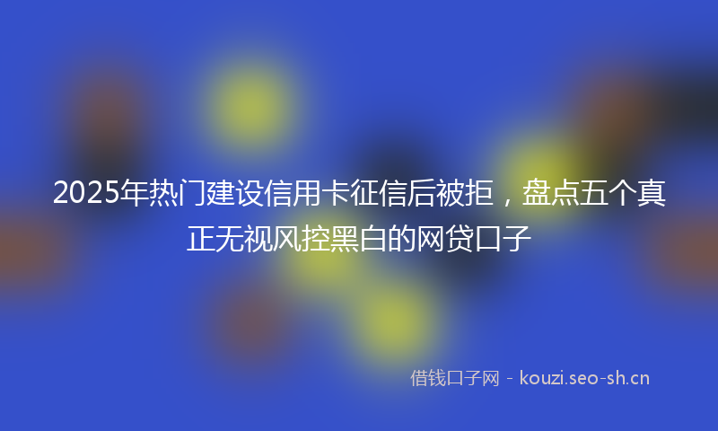 2025年热门建设信用卡征信后被拒,盘点五个真正无视风控黑白的网贷口子
