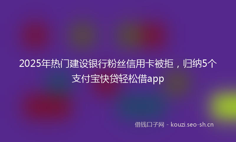 2025年热门建设银行粉丝信用卡被拒，归纳5个支付宝快贷轻松借app
