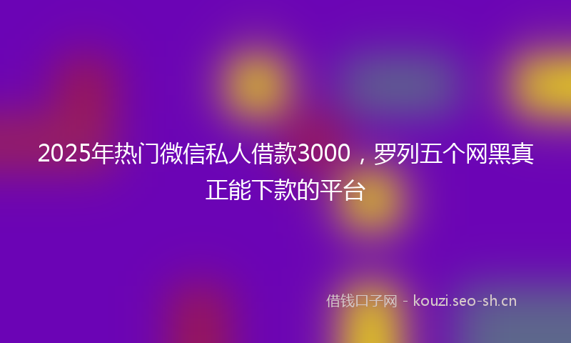 2025年热门微信私人借款3000，罗列五个网黑真正能下款的平台