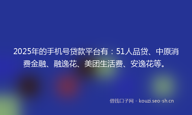 2025年的手机号贷款平台有：51人品贷、中原消费金融、融逸花、美团生活费、安逸花等。