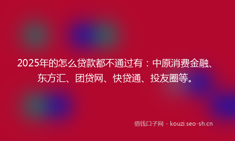 2025年的怎么贷款都不通过有：中原消费金融、东方汇、团贷网、快贷通、投友圈等。
