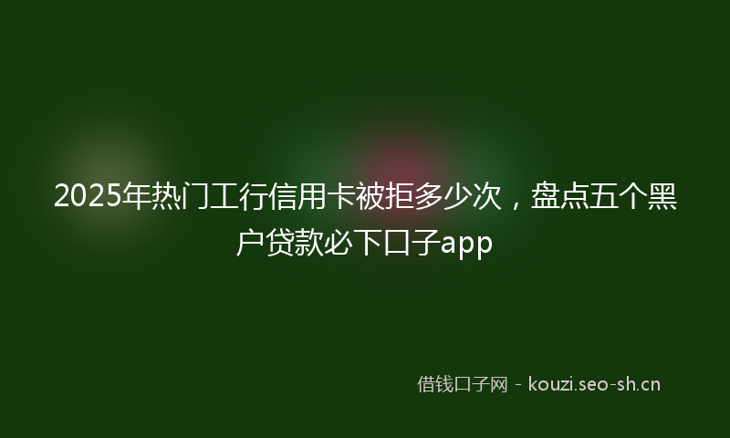 2025年热门工行信用卡被拒多少次，盘点五个黑户贷款必下口子app