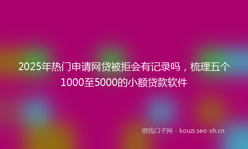 2025年热门申请网贷被拒会有记录吗,梳理五个1000至5000的小额贷款软件