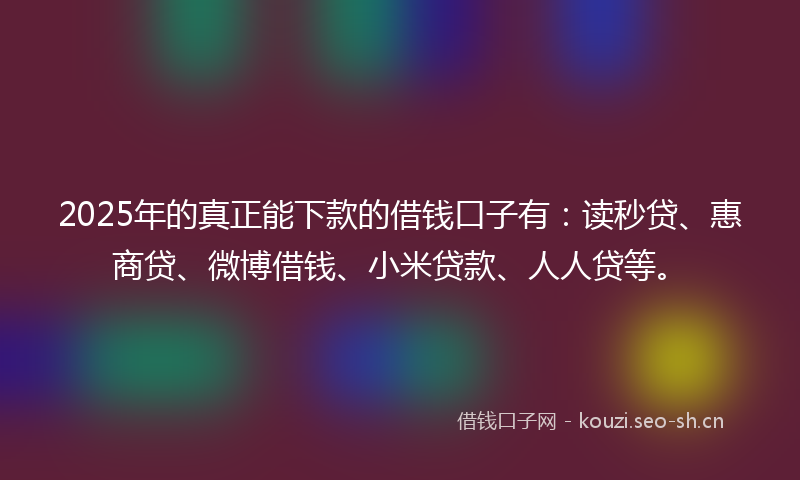 2025年的真正能下款的借钱口子有：读秒贷、惠商贷、微博借钱、小米贷款、人人贷等。
