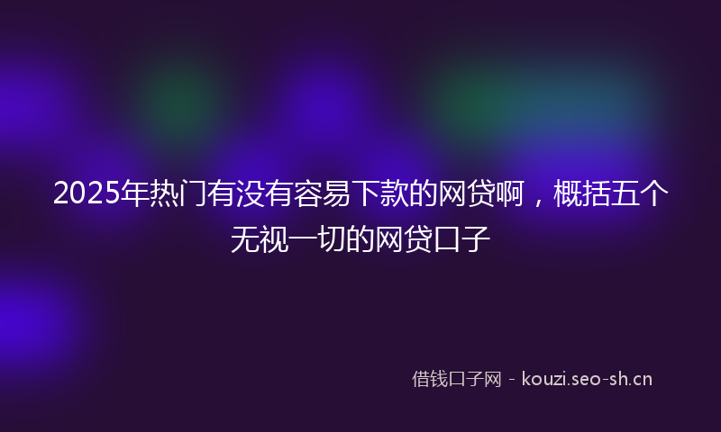 2025年热门有没有容易下款的网贷啊，概括五个无视一切的网贷口子