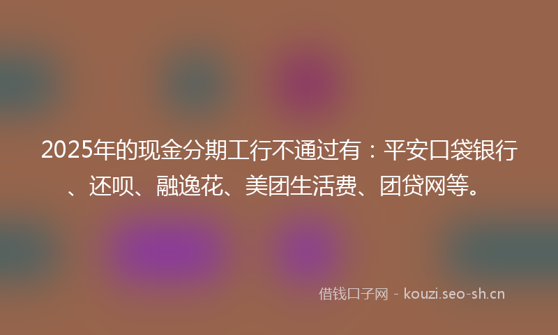 2025年的现金分期工行不通过有：平安口袋银行、还呗、融逸花、美团生活费、团贷网等。