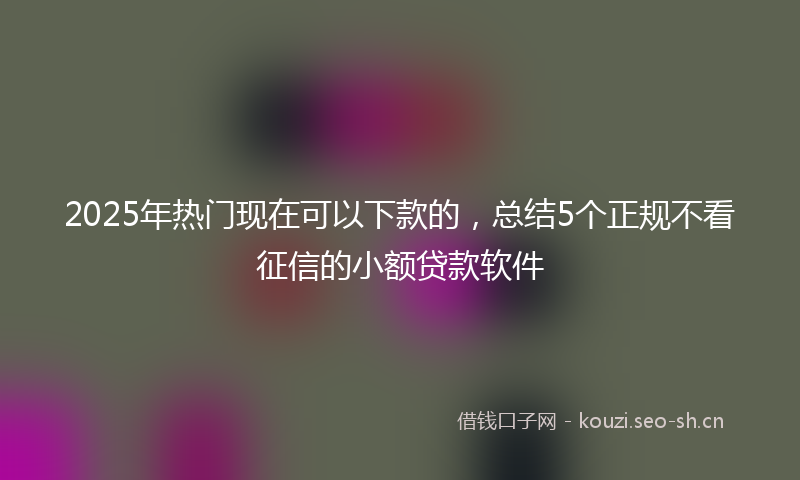 2025年热门现在可以下款的，总结5个正规不看征信的小额贷款软件