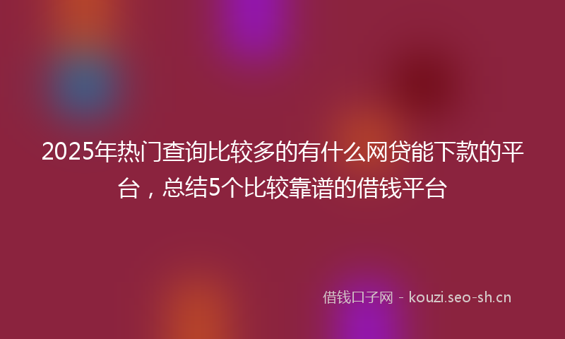 2025年热门查询比较多的有什么网贷能下款的平台，总结5个比较靠谱的借钱平台