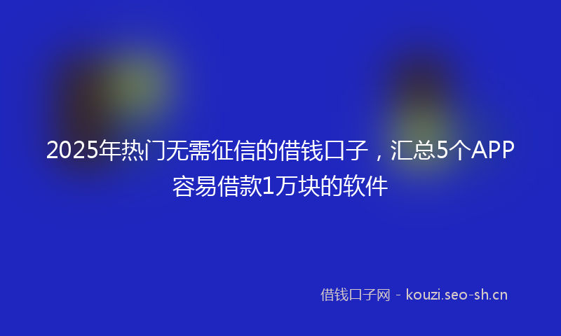 2025年热门无需征信的借钱口子,汇总5个APP容易借款1万块的软件