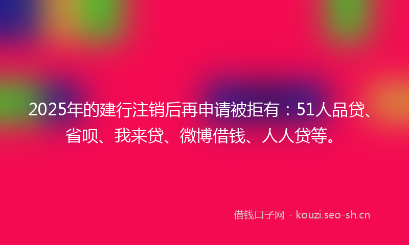 2025年的建行注销后再申请被拒有：51人品贷、省呗、我来贷、微博借钱、人人贷等。