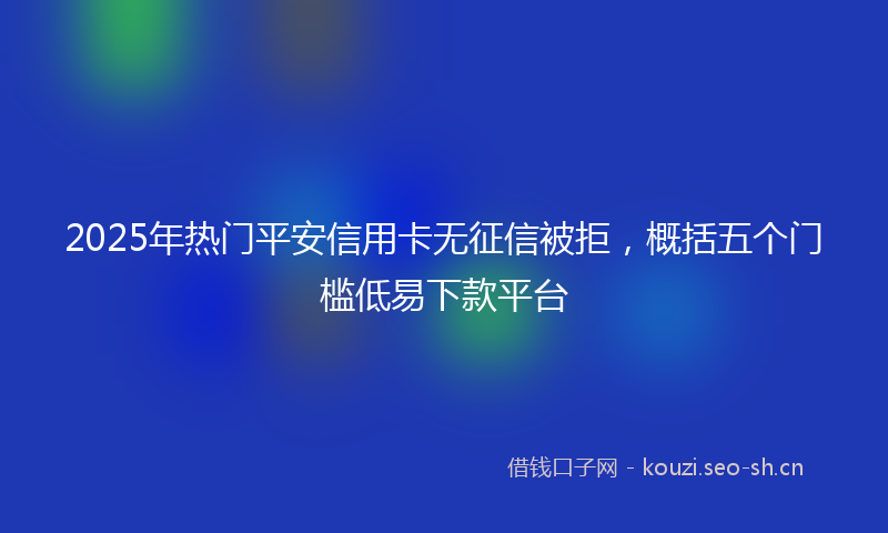 2025年热门平安信用卡无征信被拒，概括五个门槛低易下款平台