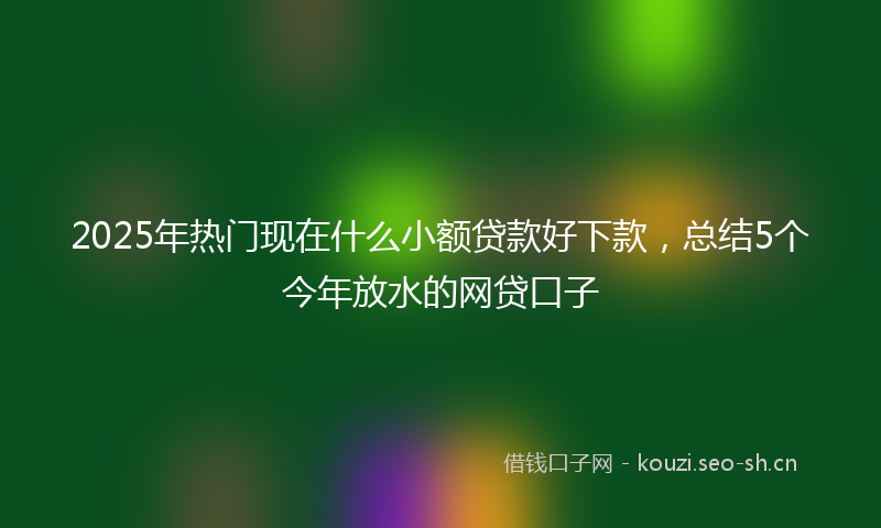 2025年热门现在什么小额贷款好下款，总结5个今年放水的网贷口子
