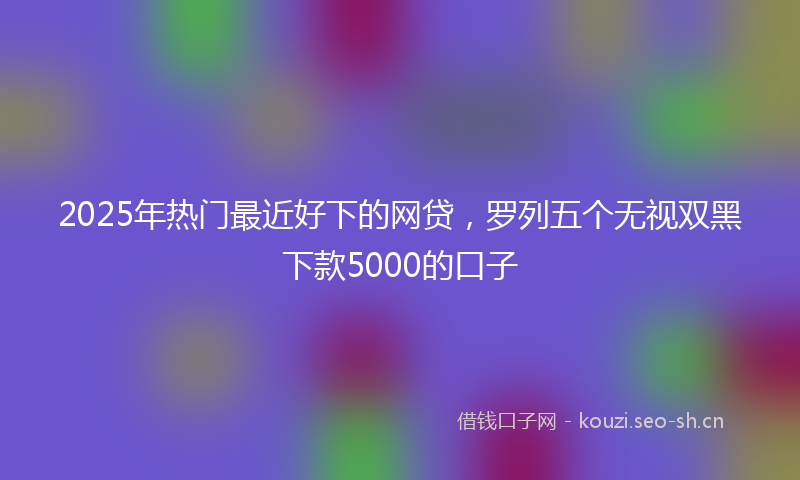 2025年热门最近好下的网贷，罗列五个无视双黑下款5000的口子