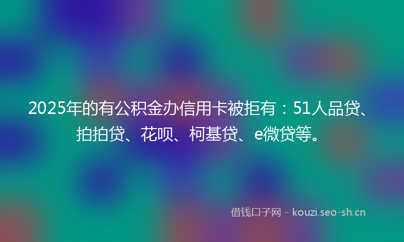 2025年的有公积金办信用卡被拒有:51人品贷、拍拍贷、花呗、柯基贷、e微贷等。