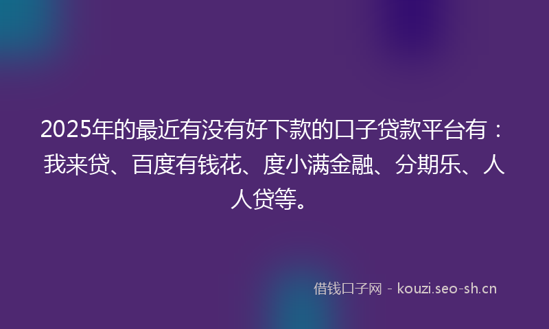 2025年的最近有没有好下款的口子贷款平台有：我来贷、百度有钱花、度小满金融、分期乐、人人贷等。