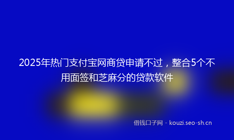 2025年热门支付宝网商贷申请不过，整合5个不用面签和芝麻分的贷款软件