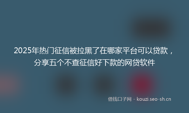 2025年热门征信被拉黑了在哪家平台可以贷款，分享五个不查征信好下款的网贷软件