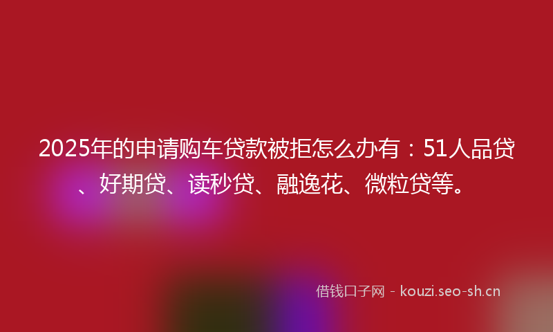2025年的申请购车贷款被拒怎么办有：51人品贷、好期贷、读秒贷、融逸花、微粒贷等。