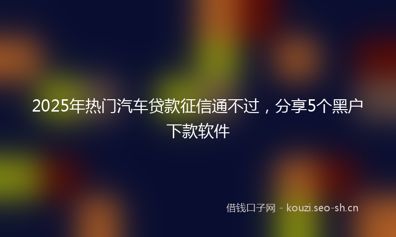 2025年热门汽车贷款征信通不过，分享5个黑户下款软件