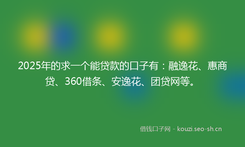 2025年的求一个能贷款的口子有：融逸花、惠商贷、360借条、安逸花、团贷网等。