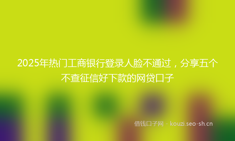 2025年热门工商银行登录人脸不通过，分享五个不查征信好下款的网贷口子