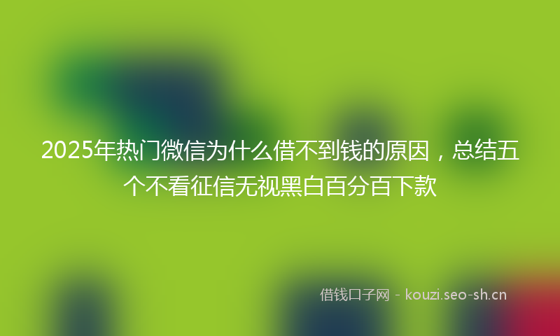2025年热门微信为什么借不到钱的原因，总结五个不看征信无视黑白百分百下款