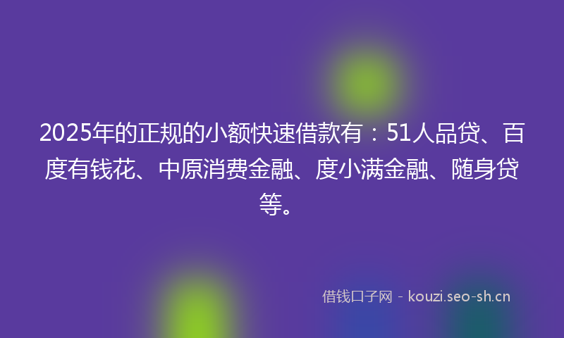 2025年的正规的小额快速借款有:51人品贷、百度有钱花、中原消费金融、度小满金融、随身贷等。