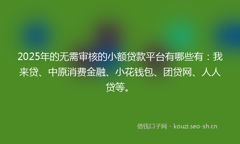 2025年的无需审核的小额贷款平台有哪些有:我来贷、中原消费金融、小花钱包、团贷网、人人贷等。