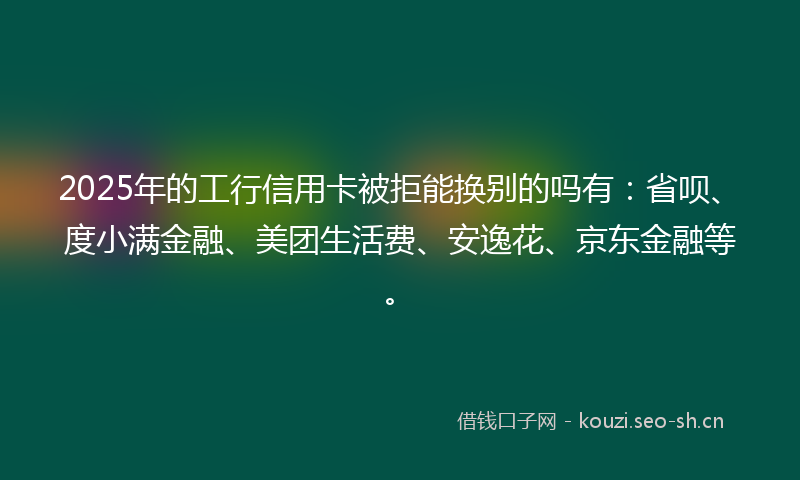 2025年的工行信用卡被拒能换别的吗有：省呗、度小满金融、美团生活费、安逸花、京东金融等。