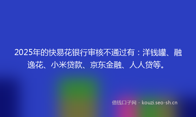 2025年的快易花银行审核不通过有：洋钱罐、融逸花、小米贷款、京东金融、人人贷等。