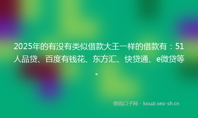 2025年的有没有类似借款大王一样的借款有：51人品贷、百度有钱花、东方汇、快贷通、e微贷等。