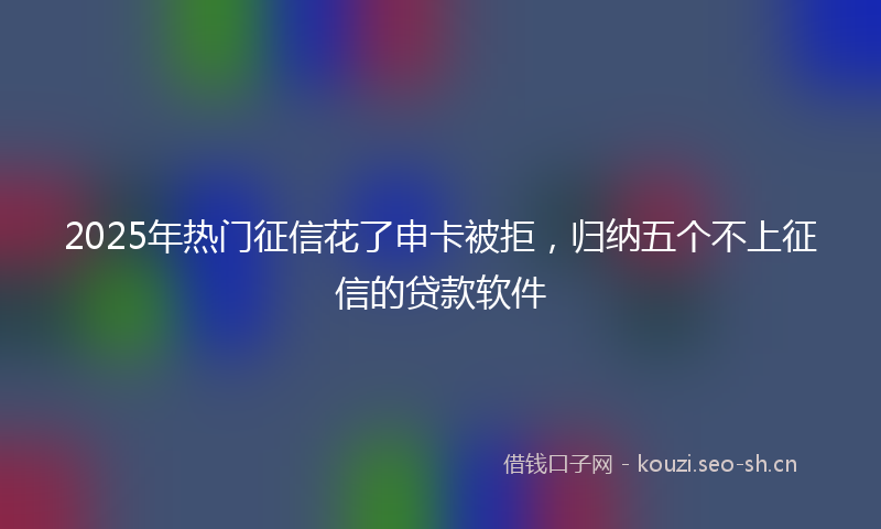 2025年热门征信花了申卡被拒,归纳五个不上征信的贷款软件