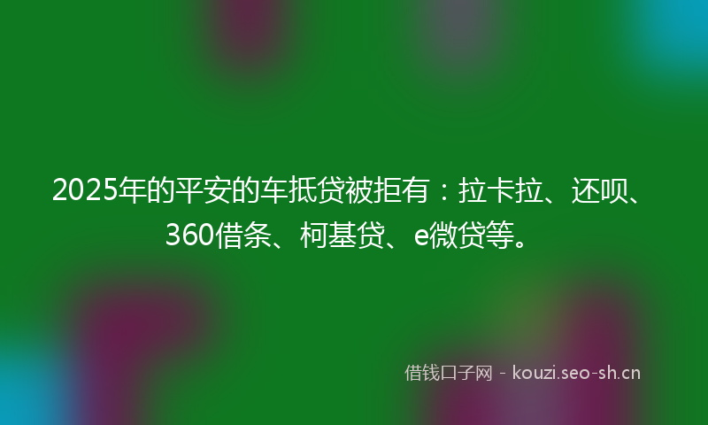 2025年的平安的车抵贷被拒有：拉卡拉、还呗、360借条、柯基贷、e微贷等。