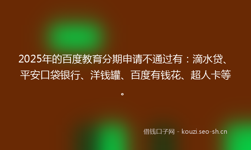 2025年的百度教育分期申请不通过有：滴水贷、平安口袋银行、洋钱罐、百度有钱花、超人卡等。