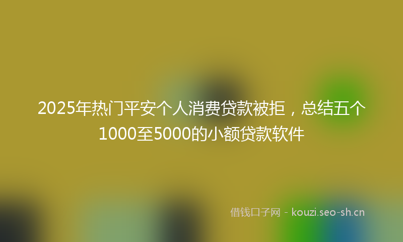 2025年热门平安个人消费贷款被拒，总结五个1000至5000的小额贷款软件