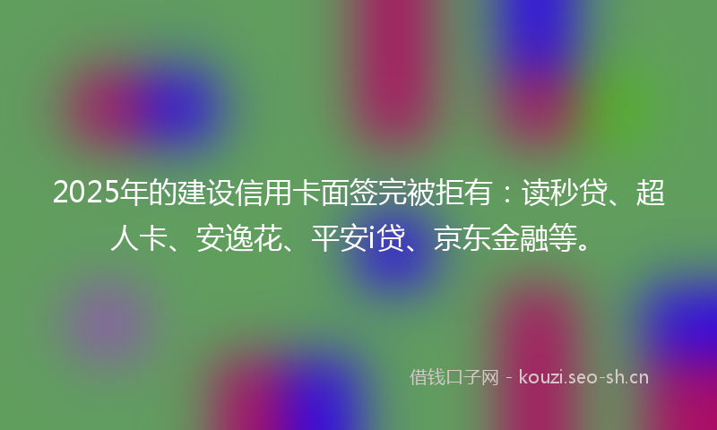 2025年的建设信用卡面签完被拒有：读秒贷、超人卡、安逸花、平安i贷、京东金融等。
