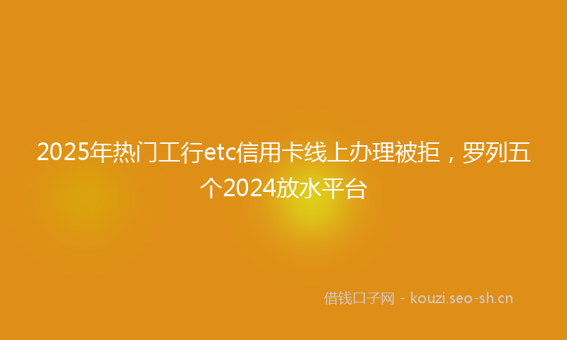 2025年热门工行etc信用卡线上办理被拒，罗列五个2024放水平台