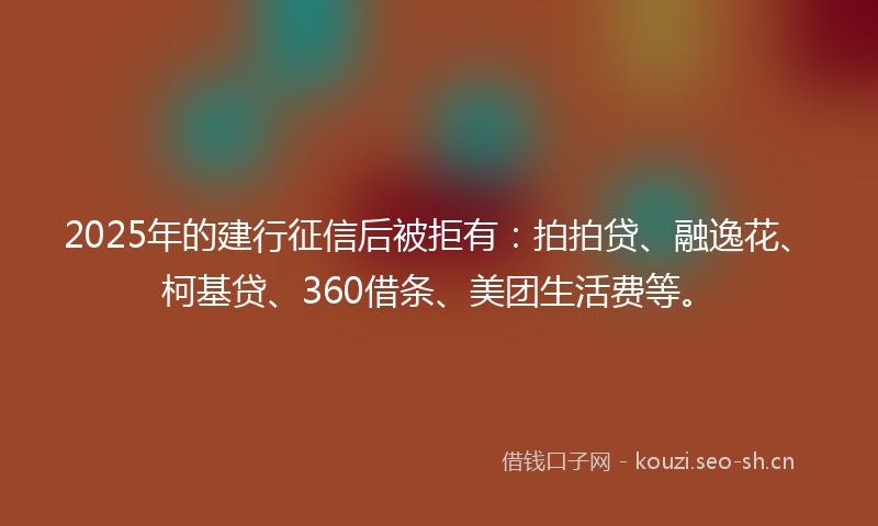 2025年的建行征信后被拒有：拍拍贷、融逸花、柯基贷、360借条、美团生活费等。