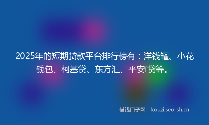 2025年的短期贷款平台排行榜有：洋钱罐、小花钱包、柯基贷、东方汇、平安i贷等。