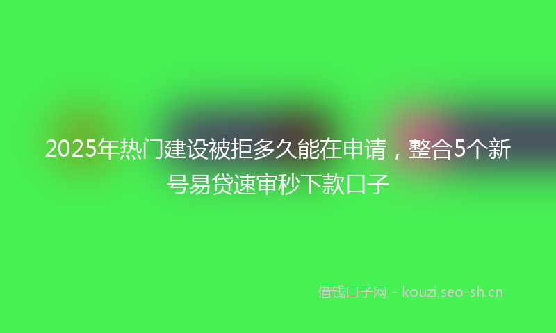 2025年热门建设被拒多久能在申请，整合5个新号易贷速审秒下款口子