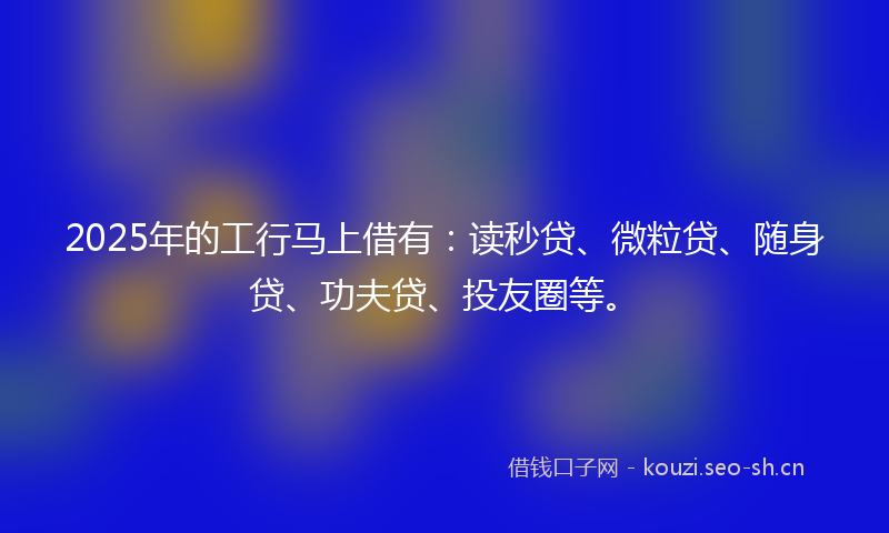 2025年的工行马上借有：读秒贷、微粒贷、随身贷、功夫贷、投友圈等。