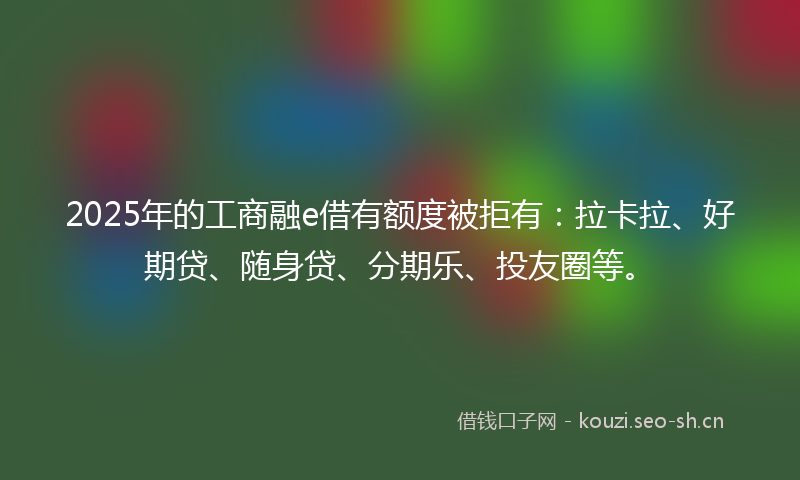 2025年的工商融e借有额度被拒有：拉卡拉、好期贷、随身贷、分期乐、投友圈等。