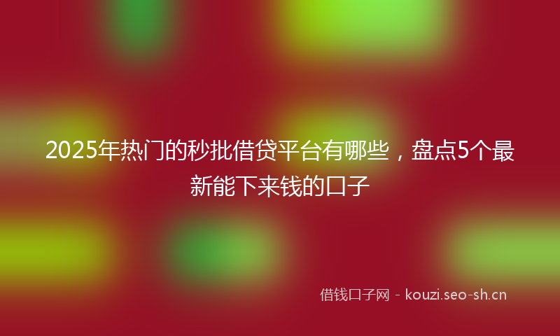 2025年热门的秒批借贷平台有哪些，盘点5个最新能下来钱的口子