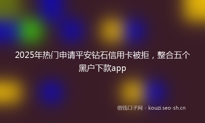 2025年热门申请平安钻石信用卡被拒，整合五个黑户下款app