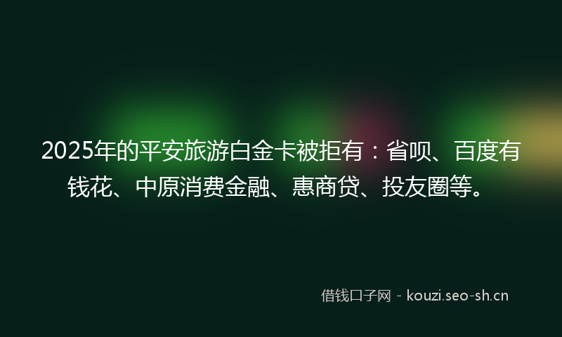 2025年的平安旅游白金卡被拒有：省呗、百度有钱花、中原消费金融、惠商贷、投友圈等。