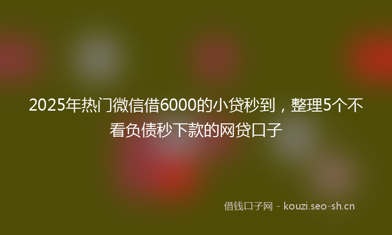 2025年热门微信借6000的小贷秒到，整理5个不看负债秒下款的网贷口子