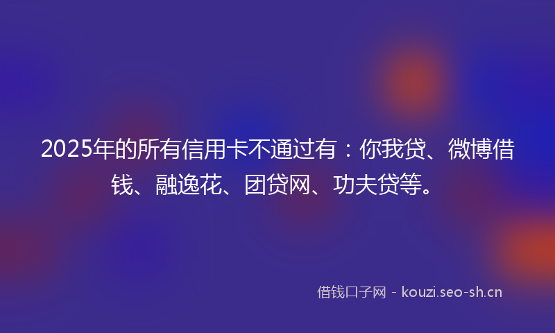 2025年的所有信用卡不通过有：你我贷、微博借钱、融逸花、团贷网、功夫贷等。